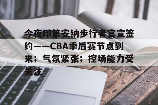 开云网站-今夜印第安纳步行者官宣签约——CBA季后赛节点到来；气氛紧张；控场能力受关注的简单介绍