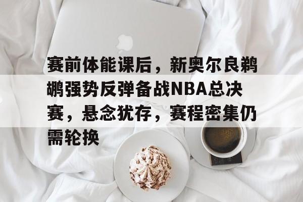 开云网站-包含赛前体能课后，新奥尔良鹈鹕强势反弹备战NBA总决赛，悬念犹存，赛程密集仍需轮换的词条