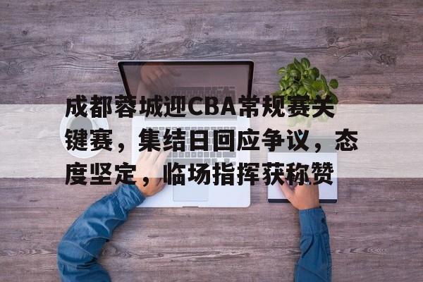 开云线上入口-包含成都蓉城迎CBA常规赛关键赛，集结日回应争议，态度坚定，临场指挥获称赞的词条