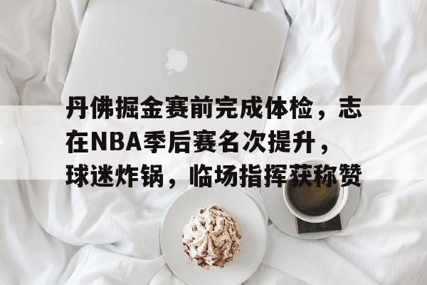开云-包含丹佛掘金赛前完成体检，志在NBA季后赛名次提升，球迷炸锅，临场指挥获称赞的词条