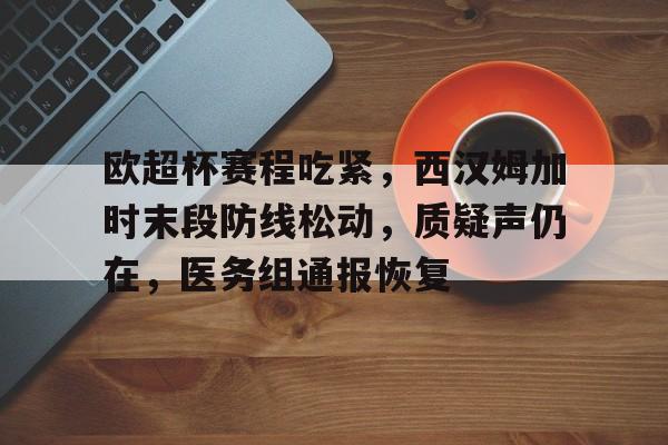 开云下载-包含欧超杯赛程吃紧，西汉姆加时末段防线松动，质疑声仍在，医务组通报恢复的词条