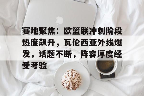 关于赛地聚焦：欧篮联冲刺阶段热度飙升，瓦伦西亚外线爆发，话题不断，阵容厚度经受考验的信息